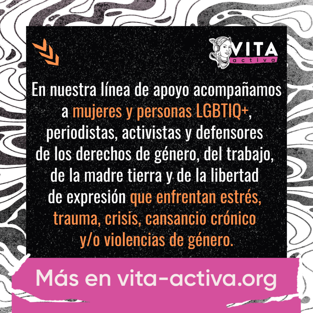 En la línea de apoyo de Vita Activa acompañamos a mujeres y personas LGBTIQ+, periodistas, activistas y defensores de los derechos de género, del trabajo, de la madre tierra y de la libertad de expresión que enfrentan estrés, trauma, crisis, cansancio crónico y/o violencias de género.